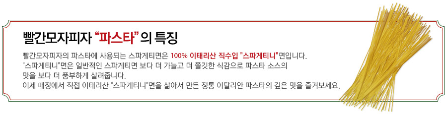 빨간모자피자'파스타'의 특장 - 빨간모자피자의 파스타에 사용되는 스파게티면은 100% 이태리산 직수입 '스파게티니'면입니다.'스파게티니'면은 일반적인 스파게티 면보다 더 가늘고 더 쫄깃한 식감으로 파스타 소스의 맛을 보다 더 풍부하게 살려줍니다. 이제 매장에서 이태리산 '스파게티니'면을 직접 삶아서 만든 정통 이탈리안 파스타의 깊은 맛을 즐겨보세요.