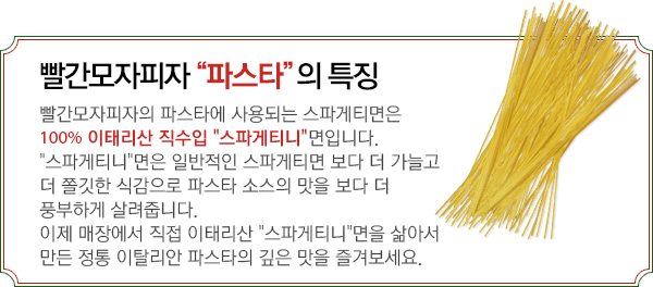 빨간모자피자'파스타'의 특장 - 빨간모자피자의 파스타에 사용되는 스파게티면은 100% 이태리산 직수입 '스파게티니'면입니다.'스파게티니'면은 일반적인 스파게티 면보다 더 가늘고 더 쫄깃한 식감으로 파스타 소스의 맛을 보다 더 풍부하게 살려줍니다. 이제 매장에서 이태리산 '스파게티니'면을 직접 삶아서 만든 정통 이탈리안 파스타의 깊은 맛을 즐겨보세요.